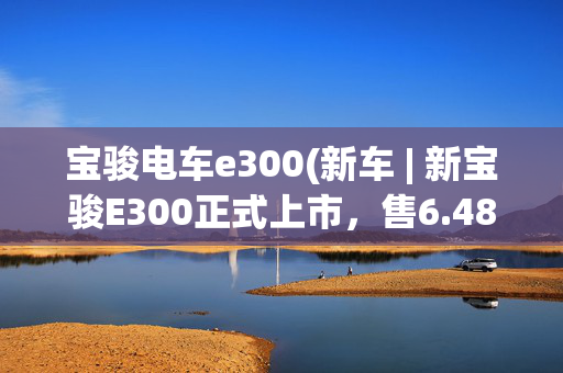 宝骏电车e300(新车 | 新宝骏E300正式上市，售6.48-8.48万元，续航305公里)