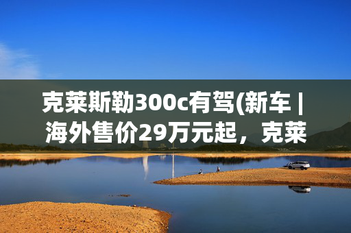 克莱斯勒300c有驾(新车 | 海外售价29万元起，克莱斯勒300C将复产，可选5.7升V8动力)