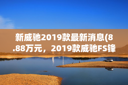 新威驰2019款最新消息(8.88万元，2019款威驰FS锋尚版，满足国六排放，竞争力如何？)