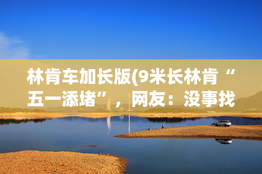 林肯车加长版(9米长林肯“五一添堵”，网友：没事找事！车主致歉)