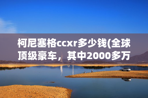 柯尼塞格ccxr多少钱(全球顶级豪车，其中2000多万元的法拉利是最便宜的，大吃一斤……)