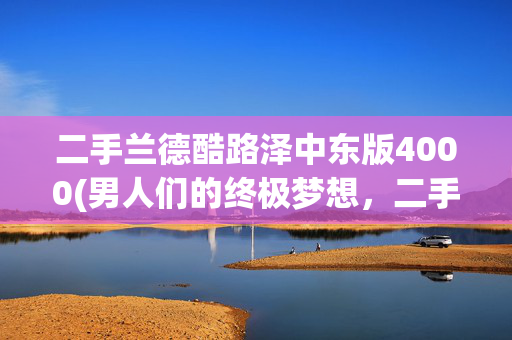 二手兰德酷路泽中东版4000(男人们的终极梦想，二手兰德酷路泽)