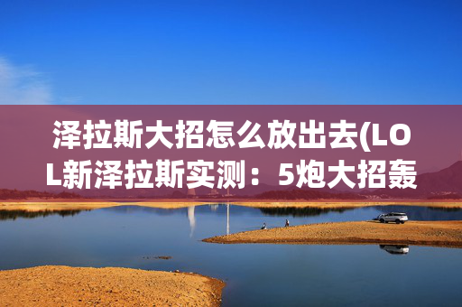 泽拉斯大招怎么放出去(LOL新泽拉斯实测：5炮大招轰炸更远！外挂要无敌了)