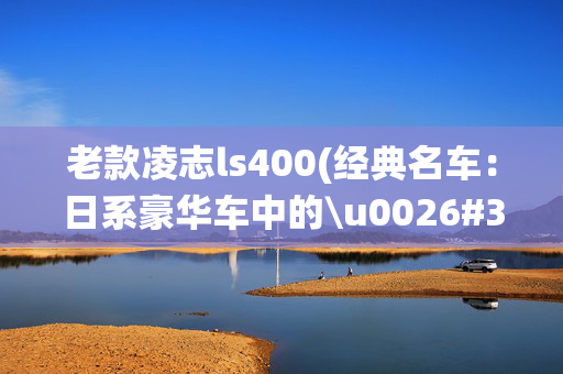 老款凌志ls400(经典名车：日系豪华车中的\u0026#34;总统山\u0026#34;!初代雷克萨斯LS400)