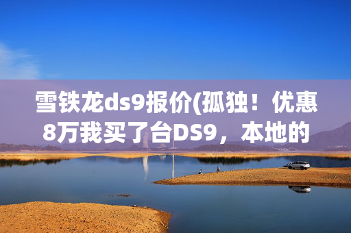 雪铁龙ds9报价(孤独！优惠8万我买了台DS9，本地的车友凑不出一个群)