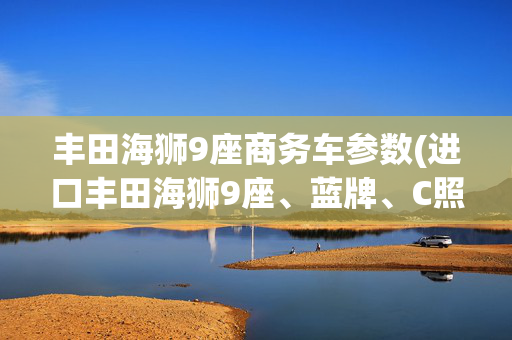 丰田海狮9座商务车参数(进口丰田海狮9座、蓝牌、C照、车长5米9，3.5L、V6发动机动力充沛)