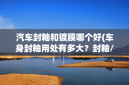 汽车封釉和镀膜哪个好(车身封釉用处有多大？封釉/打蜡/镀膜到底谁更好？)