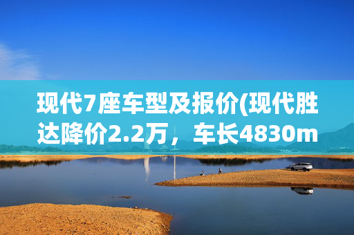 现代7座车型及报价(现代胜达降价2.2万，车长4830mm，配2.0T+8AT，5/6/7座布局可选)
