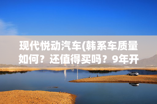现代悦动汽车(韩系车质量如何？还值得买吗？9年开25万公里的悦动给出了答案)