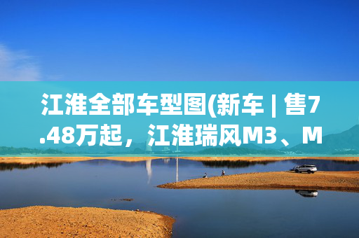 江淮全部车型图(新车 | 售7.48万起，江淮瑞风M3、M3 PLUS新车型上市，部分车型调价)
