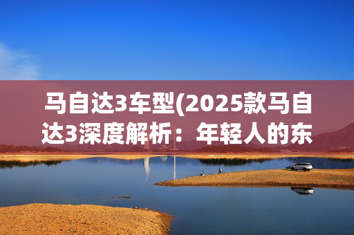 马自达3车型(2025款马自达3深度解析：年轻人的东瀛宝马值不值得冲？)