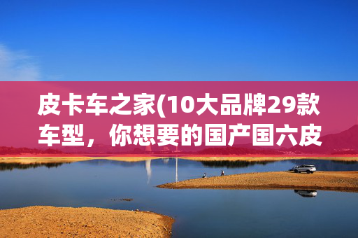皮卡车之家(10大品牌29款车型，你想要的国产国六皮卡全在这)