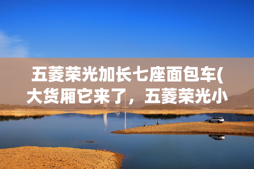 五菱荣光加长七座面包车(大货厢它来了，五菱荣光小卡加长版，新卡加长版让你多拉多赚)
