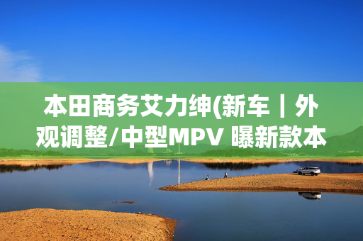 本田商务艾力绅(新车｜外观调整/中型MPV 曝新款本田艾力绅实车 现款27.98万元起)