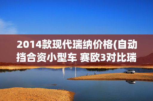 2014款现代瑞纳价格(自动挡合资小型车 赛欧3对比瑞纳谁更值?)