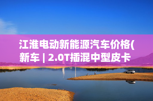 江淮电动新能源汽车价格(新车 | 2.0T插混中型皮卡 江淮悍途PHEV预计8月上市 纯电版售31.98万)