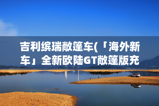 吉利缤瑞敞篷车(「海外新车」全新欧陆GT敞篷版充满巴伐利亚风情)