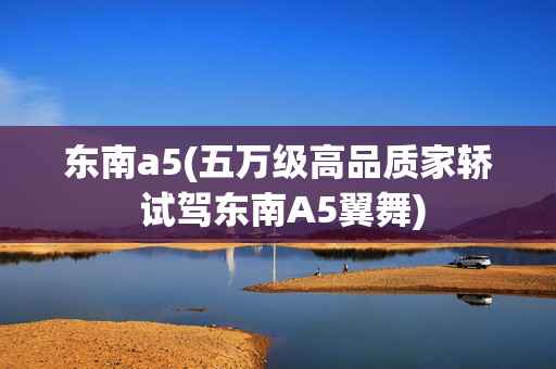 东南a5(五万级高品质家轿 试驾东南A5翼舞)