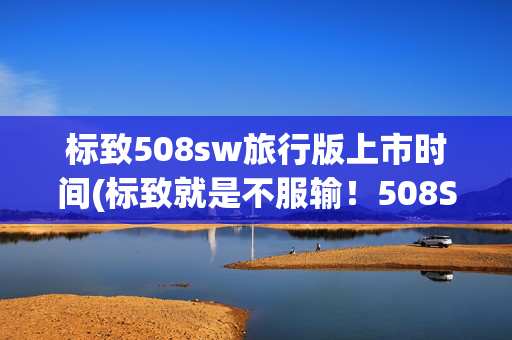 标致508sw旅行版上市时间(标致就是不服输！508SW旅行版要来了，这颜值的确很高)
