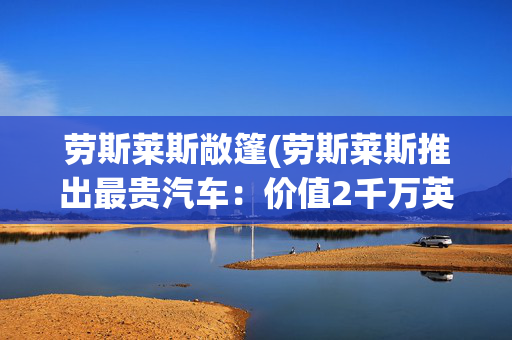 劳斯莱斯敞篷(劳斯莱斯推出最贵汽车：价值2千万英镑敞篷车，专为私人订制)