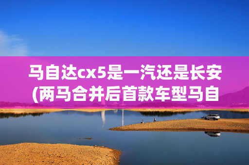 马自达cx5是一汽还是长安(两马合并后首款车型马自达CX-5发布！2.5T+四驱 能否拯救销量？)