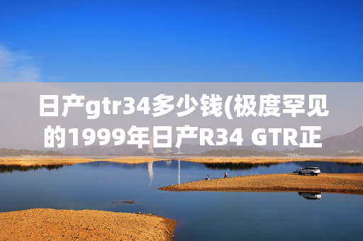 日产gtr34多少钱(极度罕见的1999年日产R34 GTR正在等待认养)