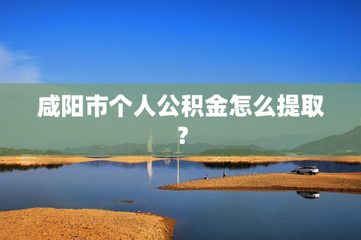 咸阳市个人公积金怎么提取？