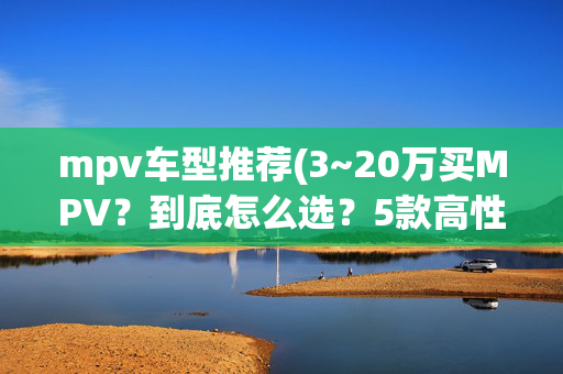 mpv车型推荐(3~20万买MPV？到底怎么选？5款高性价比车型肯定满足你！)