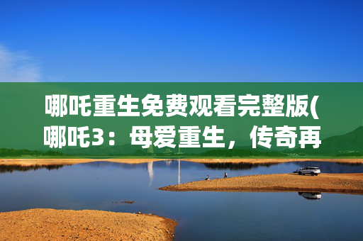 哪吒重生免费观看完整版(哪吒3：母爱重生，传奇再续)
