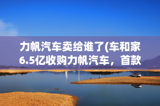 力帆汽车卖给谁了(车和家6.5亿收购力帆汽车，首款量产车箭在弦上？)