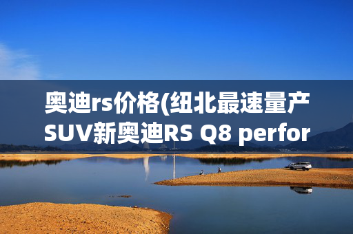 奥迪rs价格(纽北最速量产SUV新奥迪RS Q8 performance上市，146.89万元起)