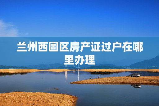 兰州西固区房产证过户在哪里办理