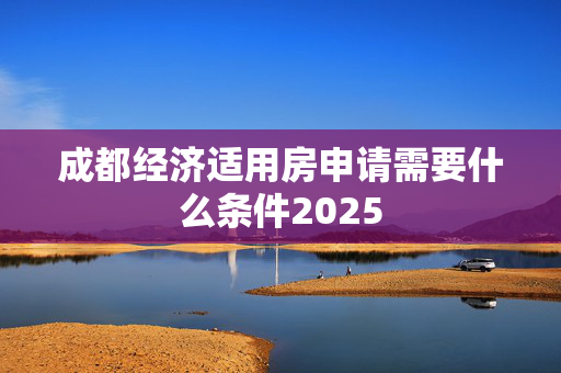 成都经济适用房申请需要什么条件2025