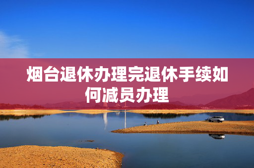 烟台退休办理完退休手续如何减员办理