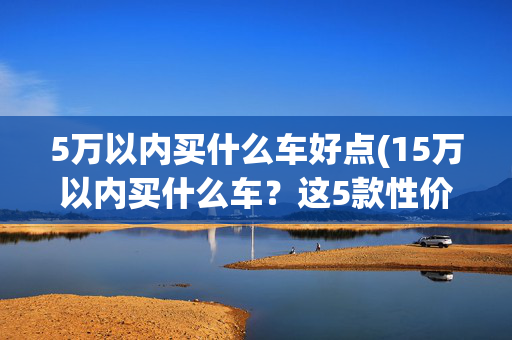 5万以内买什么车好点(15万以内买什么车？这5款性价比之王，买了绝对不后悔！)