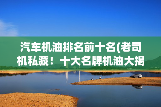 汽车机油排名前十名(老司机私藏！十大名牌机油大揭秘)