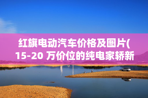 红旗电动汽车价格及图片(15-20 万价位的纯电家轿新选：红旗天工 05 实测体验)
