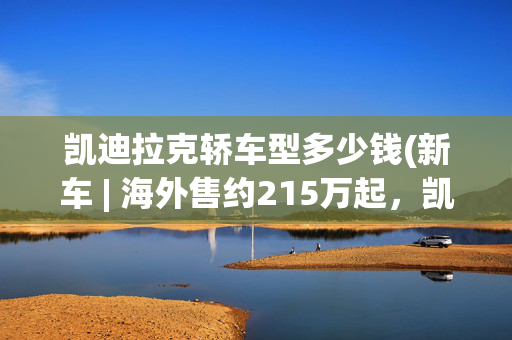 凯迪拉克轿车型多少钱(新车 | 海外售约215万起，凯迪拉克旗舰轿车发布，挑战奔驰、宝马)