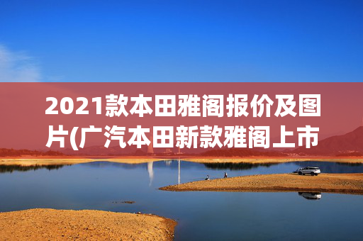 2021款本田雅阁报价及图片(广汽本田新款雅阁上市 16.98万起/外形配置皆进化)