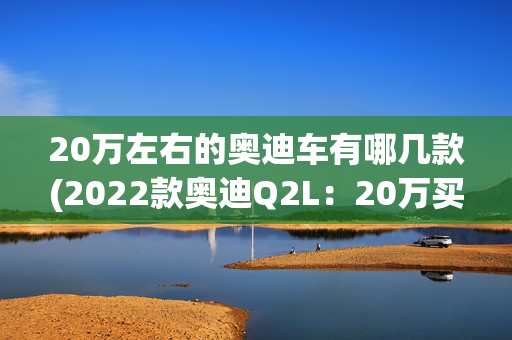 20万左右的奥迪车有哪几款(2022款奥迪Q2L：20万买奥迪SUV！别说你不心动)