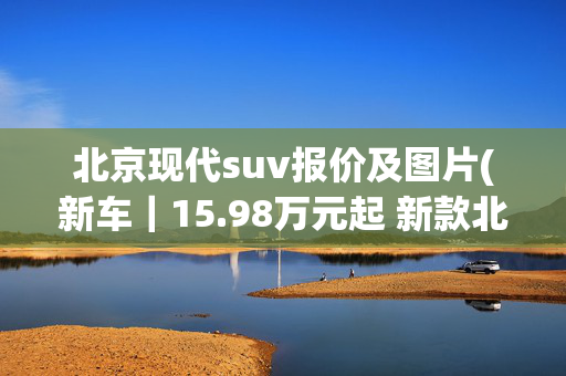 北京现代suv报价及图片(新车｜15.98万元起 新款北京现代途胜L上市 1.5T动力/本田CR-V同级)