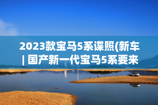 2023款宝马5系谍照(新车 | 国产新一代宝马5系要来了，或2024年1月投产，配7系同款内饰)