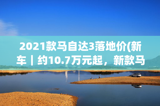 2021款马自达3落地价(新车｜约10.7万元起，新款马自达3发布，提供特别版/可选四驱系统)