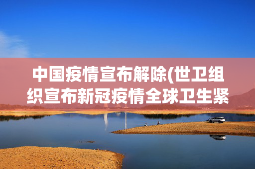 中国疫情宣布解除(世卫组织宣布新冠疫情全球卫生紧急状态结束，中方回应)