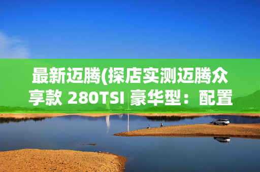 最新迈腾(探店实测迈腾众享款 280TSI 豪华型：配置拉满价格却如此亲民)
