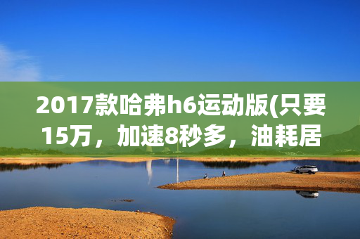 2017款哈弗h6运动版(只要15万，加速8秒多，油耗居然不到7L！全网首测哈弗H6S混动版)