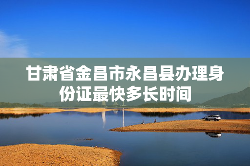 甘肃省金昌市永昌县办理身份证最快多长时间