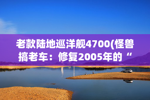 老款陆地巡洋舰4700(怪兽搞老车：修复2005年的“破旧状态”丰田LC100(陆地巡洋舰))