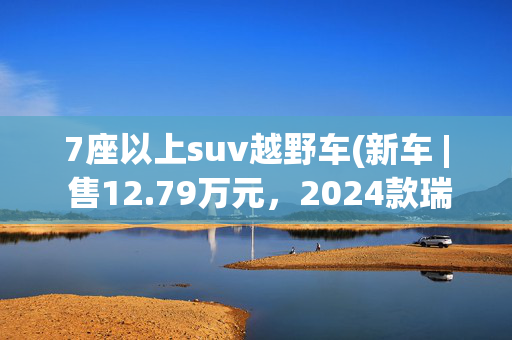 7座以上suv越野车(新车 | 售12.79万元，2024款瑞虎8鲲鹏版新车型上市，5/7座中型SUV)