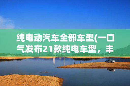 纯电动汽车全部车型(一口气发布21款纯电车型，丰田着急了，比亚迪或成最大赢家？)
